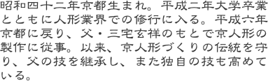昭和四十二年京都生まれ。平成二年大学卒業とともに人形業界での修行に入る。平成六年京都に戻り、父・三宅玄祥のもとで京人形の製作に従事。以来、京人形づくりの伝統を守