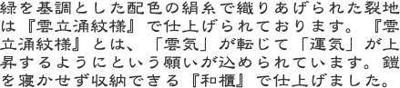 緑を基調とした配色の絹糸で織りあげられた裂地は『雲立涌紋様』で仕上げられております。『雲立涌紋様』とは、「雲気」が転じて「運気」が上昇するようにという願いが込