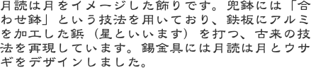 月読は月をイメージした飾りです。兜鉢には「合わせ鉢」という技法を用いており、鉄板にアルミを加工した鋲（星といいます）を打つ、古来の技法を再現しています。錫金具