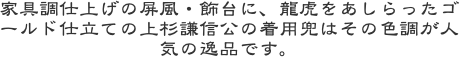家具調仕上げの屏風・飾台に、龍虎をあしらったゴールド仕立ての上杉謙信公の着用兜はその色調が人気の逸品です。