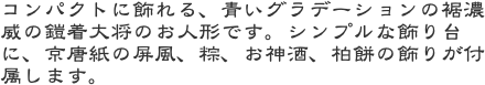 コンパクトに飾れる、青いグラデーションの裾濃威の鎧着大将のお人形です。シンプルな飾り台に、京唐紙の屏風、粽、お神酒、柏餅の飾りが付属します。