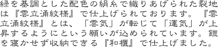 緑を基調とした配色の絹糸で織りあげられた裂地は『雲立涌紋様』で仕上げられております。『雲立涌紋様』とは、「雲気」が転じて「運気」が上昇するようにという願いが込