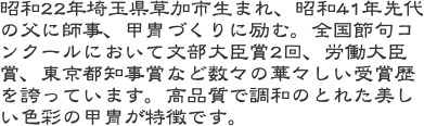 昭和22年埼玉県草加市生まれ、昭和41年先代の父に師事、甲冑づくりに励む。全国節句コンクールにおいて文部大臣賞2回、労働大臣賞、東京都知事賞など数々の華々しい