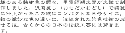 趣のある鉄紺色の鎧を、甲冑師朔太郎が大鎧で制作しました。沢瀉威し（おもだかおどし）で綺麗に仕上がったこの鎧はコンパクトな５号サイズ。鎧の微妙な色の違いは、洗練