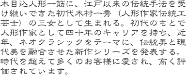 木目込人形一筋に、江戸以来の伝統手法を受け継いできた初代木村一秀（人形作家伝統工芸士）の三女として生まれる。初代のもとで人形作家として四十年のキャリアを持ち、