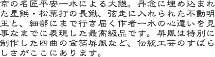 京の名匠平安一水による大鎧。丹念に埋め込まれた星鋲・松葉打の長鍬、弦走に入れられた不動明王と、細部にまで行き届く作者一水の心遣いを見事なまでに表現した最高級品