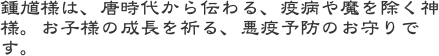 鍾馗様は、唐時代から伝わる、疫病や魔を除く神様。お子様の成長を祈る、悪疫予防のお守りです。