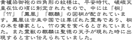 黄櫨染御袍の四角形の紋様は、平安時代、嵯峨天皇在位の頃に制定されたもので、中には「桐」「竹」「鳳凰」「麒麟」の図柄が配されています。鳳凰は古来中国では尊ばれた