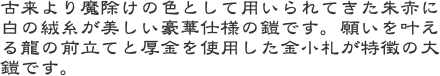 古来より魔除けの色として用いられてきた朱赤に白の絨糸が美しい豪華仕様の鎧です。願いを叶える龍の前立てと厚金を使用した金小札が特徴の大鎧です。