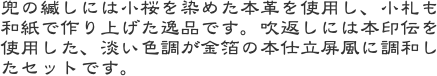 兜の縅しには小桜を染めた本革を使用し、小札も和紙で作り上げた逸品です。吹返しには本印伝を使用した、淡い色調が金箔の本仕立屏風に調和したセットです。