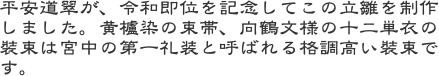 平安道翠が、令和即位を記念してこの立雛を制作しました。黄櫨染の束帯、向鶴文様の十二単衣の裝束は宮中の第一礼装と呼ばれる格調高い裝束です。
