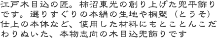 江戸木目込の匠。柿沼東光の創り上げた兜平飾りです。選りすぐりの本絹の生地や桐塑（とうそ）仕上の本体など、使用した材料にもとことんこだわりぬいた、本物志向の木目