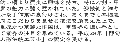 幼い頃より歴史に興味を持ち、特に刀剣・甲冑の魅力に強く惹かれていた。漆技術と細やかな手作業に裏付けされ、あくまでも本物志向にこだわりを見せる技法を踏まえた上で