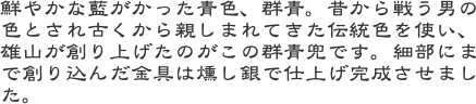 鮮やかな藍がかった青色、群青。昔から戦う男の色とされ古くから親しまれてきた伝統色を使い、雄山が創り上げたのがこの群青兜です。細部にまで創り込んだ金具は燻し銀で