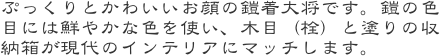 ぷっくりとかわいいお顔の鎧着大将です。鎧の色目には鮮やかな色を使い、木目（栓）と塗りの収納箱が現代のインテリアにマッチします。
