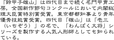 「鈴甲子雄山」は四代目まで続く名門甲冑工房。全国新作節句コンクールにおいて内閣総理大臣賞特別賞受賞。東京都都知事より青年優秀技能賞受賞。四代目「雄山」は「壱三