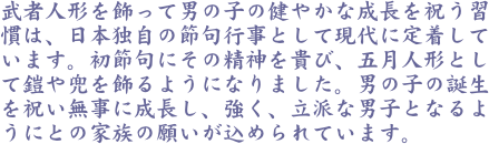 武者人形を飾って男の子の健やかな成長を祝う習慣は、日本独自の節句行事として現代に定着しています。初節句にその精神を貴び、五月人形として鎧や兜を飾るようになりま