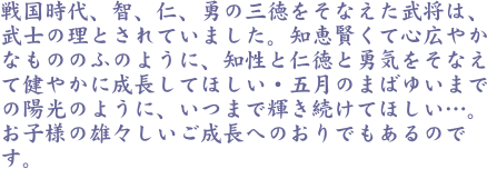 戦国時代、智、仁、勇の三徳をそなえた武将は、武士の理とされていました。知恵賢くて心広やかなもののふのように、知性と仁徳と勇気をそなえて健やかに成長してほしい・