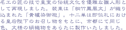名工の匠の技で皇室の伝統文化を優雅な雛人形として再現しました。裝束は「桐竹鳳凰文」が織り込まれた「黄櫨染御袍」。十二単は即位礼における皇后陛下のお召し物をもと