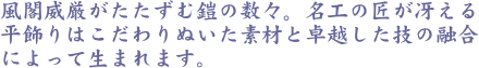 風閣威厳がたたずむ鎧の数々。名工の匠が冴える平飾りはこだわりぬいた素材と卓越した技の融合によって生まれます。